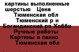 картины выполненные  шерстью › Цена ­ 2 000 - Тюменская обл., Тюменский р-н, Богандинский рп Хобби. Ручные работы » Картины и панно   . Тюменская обл.